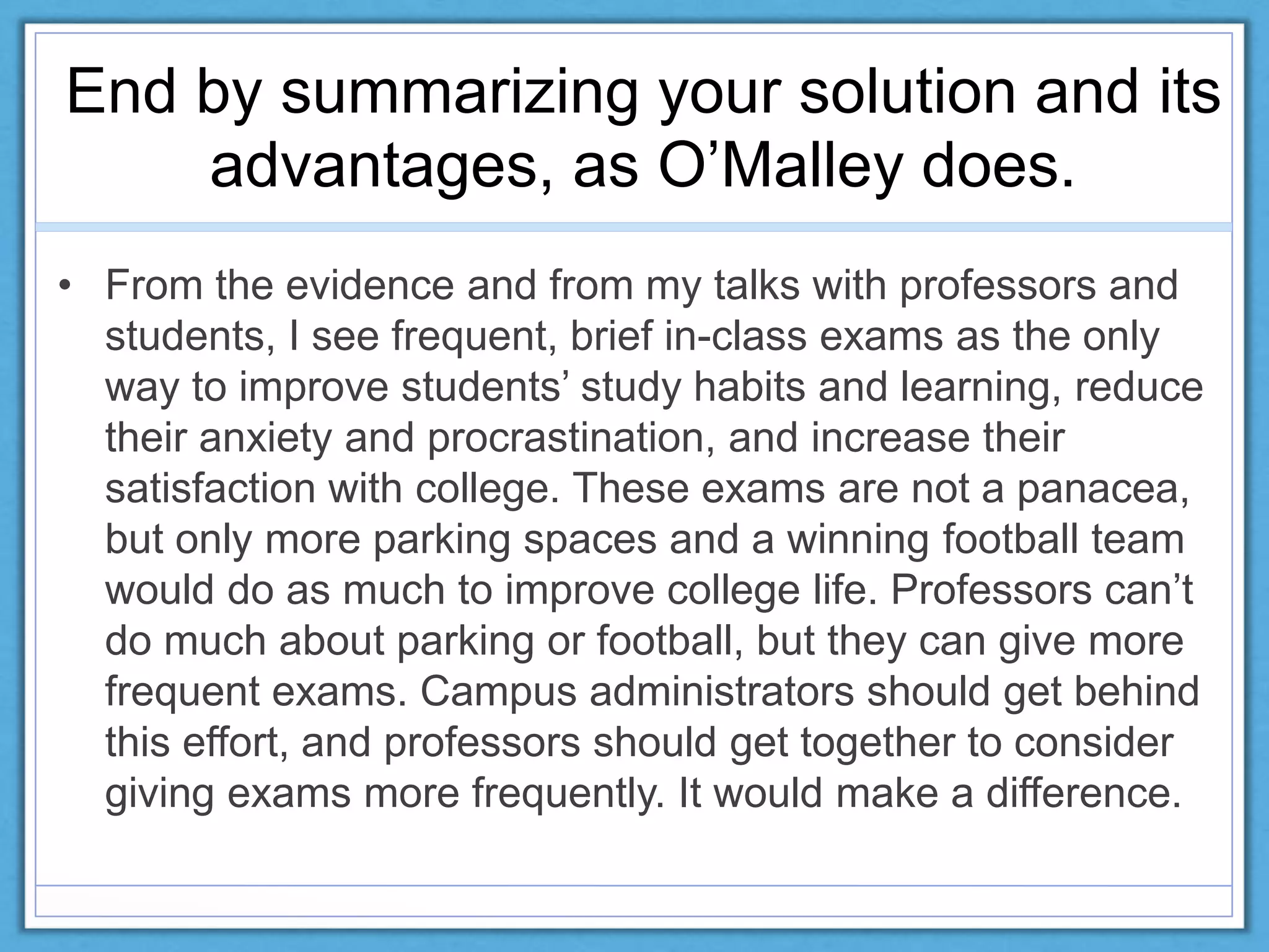 End by summarizing your solution and its
advantages, as O’Malley does.
• From the evidence and from my talks with professors and
students, I see frequent, brief in-class exams as the only
way to improve students’ study habits and learning, reduce
their anxiety and procrastination, and increase their
satisfaction with college. These exams are not a panacea,
but only more parking spaces and a winning football team
would do as much to improve college life. Professors can’t
do much about parking or football, but they can give more
frequent exams. Campus administrators should get behind
this effort, and professors should get together to consider
giving exams more frequently. It would make a difference.
 