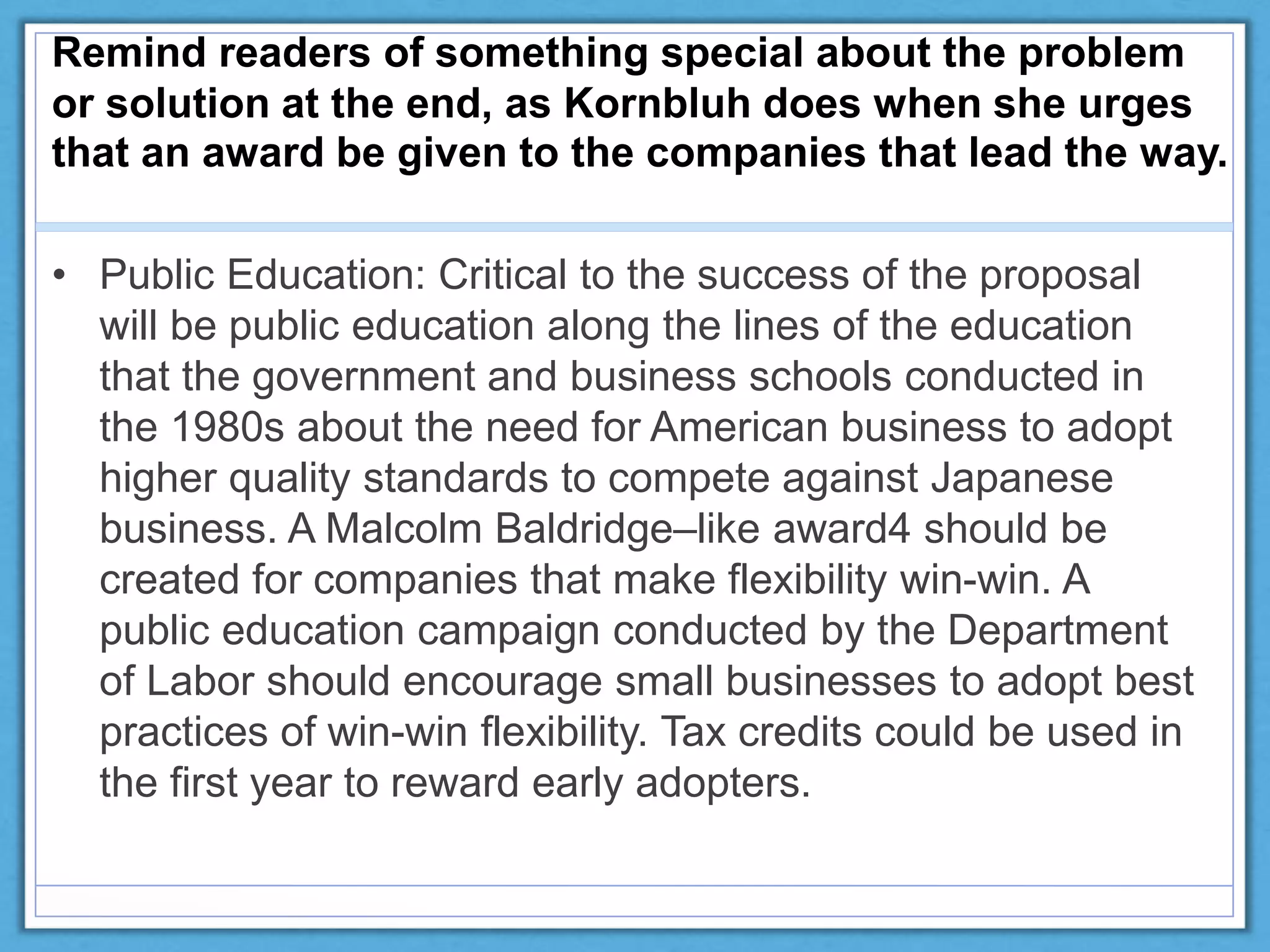 Remind readers of something special about the problem
or solution at the end, as Kornbluh does when she urges
that an award be given to the companies that lead the way.
• Public Education: Critical to the success of the proposal
will be public education along the lines of the education
that the government and business schools conducted in
the 1980s about the need for American business to adopt
higher quality standards to compete against Japanese
business. A Malcolm Baldridge–like award4 should be
created for companies that make flexibility win-win. A
public education campaign conducted by the Department
of Labor should encourage small businesses to adopt best
practices of win-win flexibility. Tax credits could be used in
the first year to reward early adopters.
 