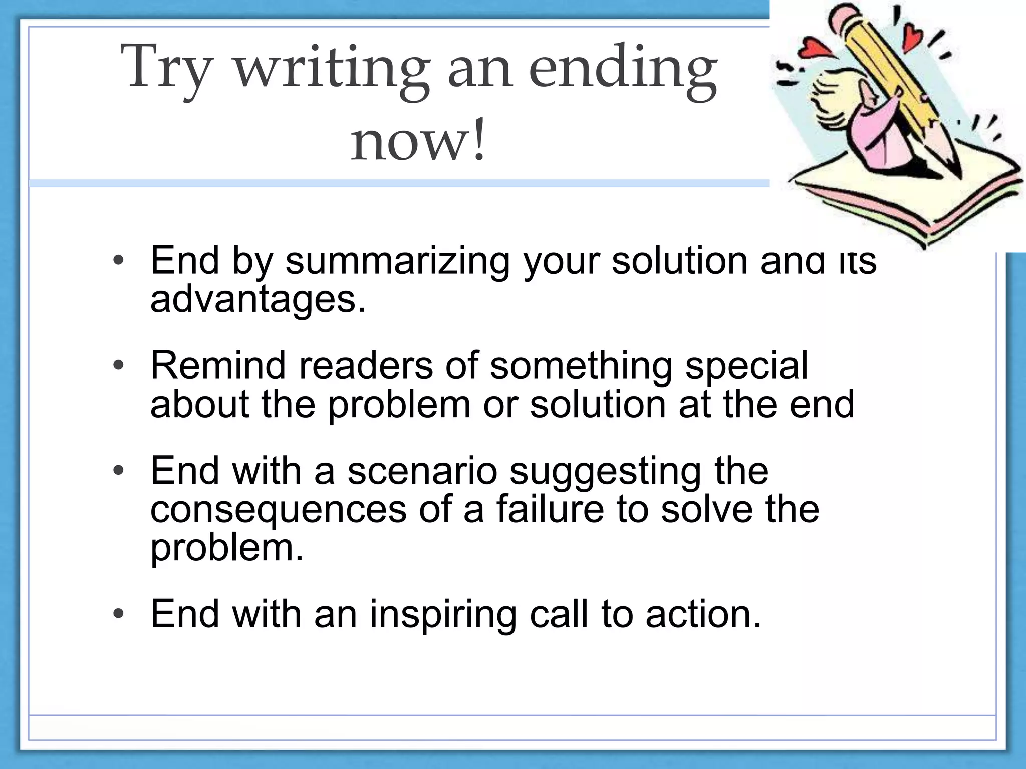 Try writing an ending
now!
• End by summarizing your solution and its
advantages.
• Remind readers of something special
about the problem or solution at the end
• End with a scenario suggesting the
consequences of a failure to solve the
problem.
• End with an inspiring call to action.
 