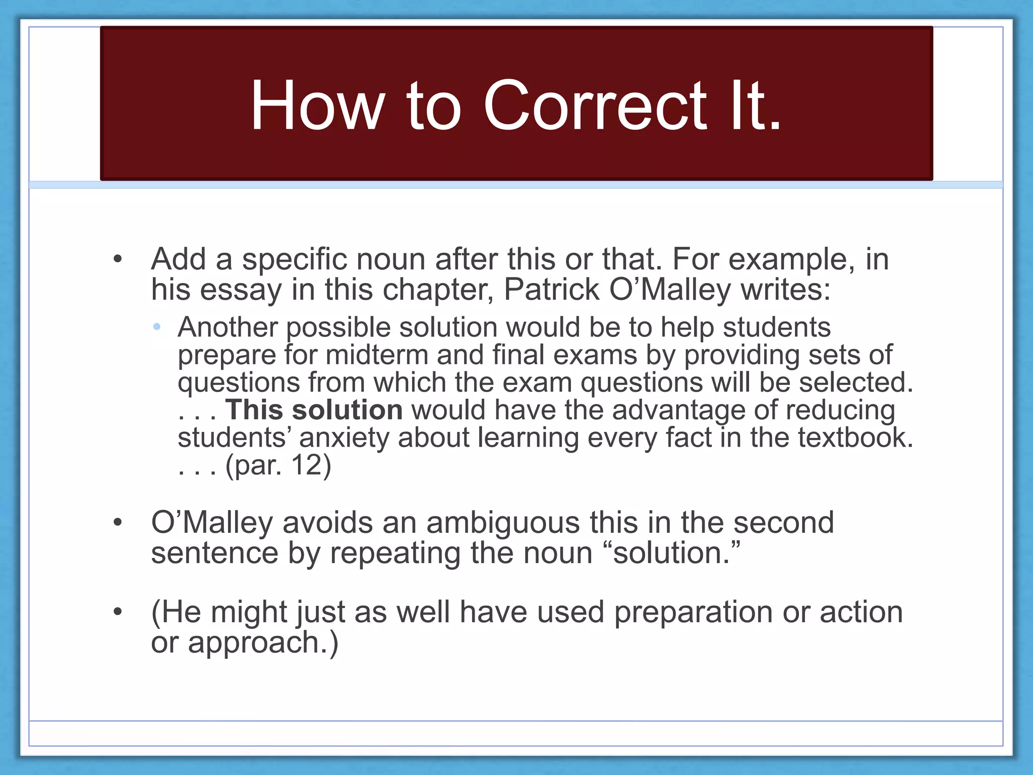 How to Correct It.
• Add a specific noun after this or that. For example, in
his essay in this chapter, Patrick O’Malley writes:
• Another possible solution would be to help students
prepare for midterm and final exams by providing sets of
questions from which the exam questions will be selected.
. . . This solution would have the advantage of reducing
students’ anxiety about learning every fact in the textbook.
. . . (par. 12)
• O’Malley avoids an ambiguous this in the second
sentence by repeating the noun “solution.”
• (He might just as well have used preparation or action
or approach.)
 