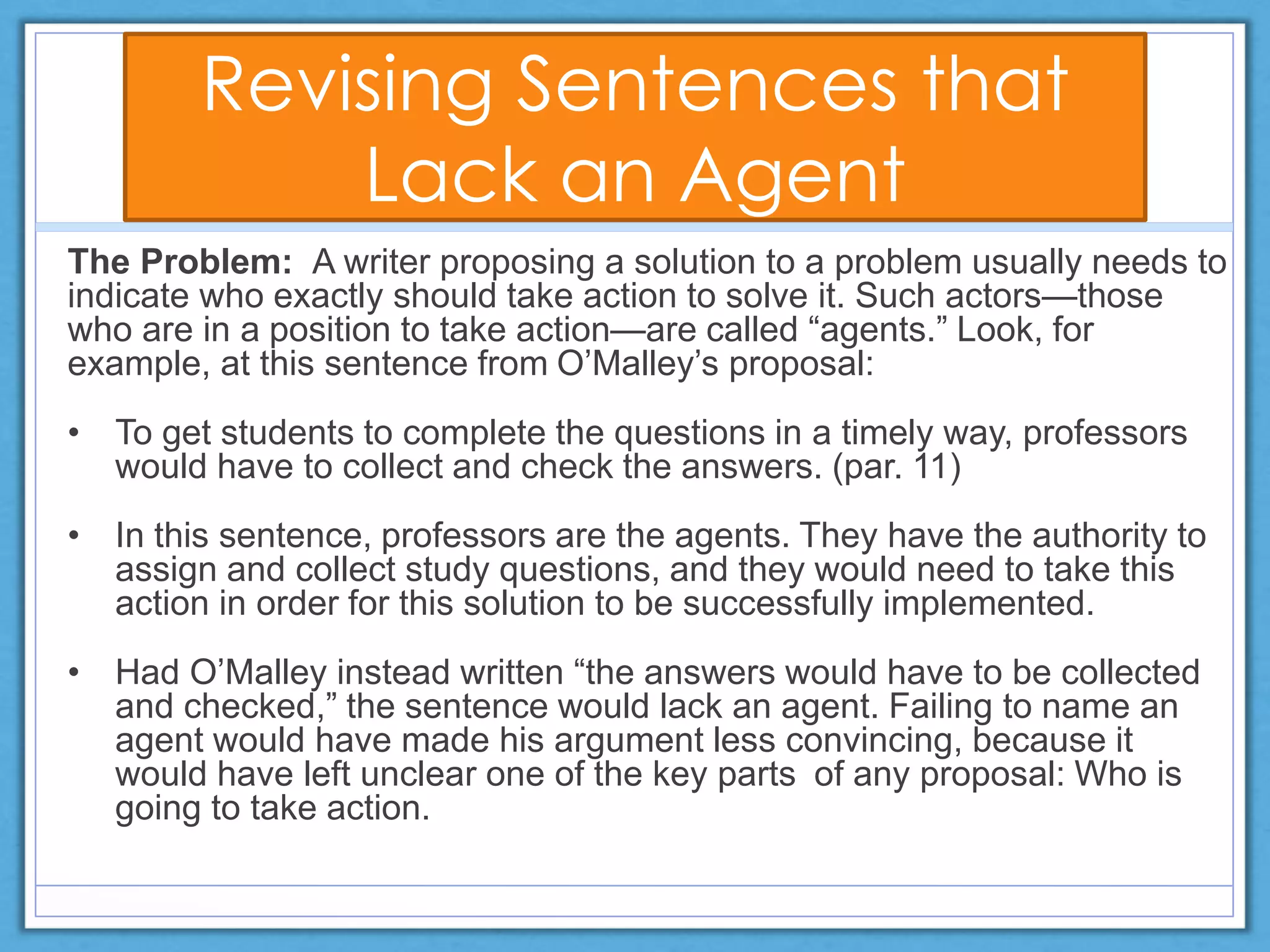 Revising Sentences that
Lack an Agent
The Problem: A writer proposing a solution to a problem usually needs to
indicate who exactly should take action to solve it. Such actors—those
who are in a position to take action—are called “agents.” Look, for
example, at this sentence from O’Malley’s proposal:
• To get students to complete the questions in a timely way, professors
would have to collect and check the answers. (par. 11)
• In this sentence, professors are the agents. They have the authority to
assign and collect study questions, and they would need to take this
action in order for this solution to be successfully implemented.
• Had O’Malley instead written “the answers would have to be collected
and checked,” the sentence would lack an agent. Failing to name an
agent would have made his argument less convincing, because it
would have left unclear one of the key parts of any proposal: Who is
going to take action.
 
