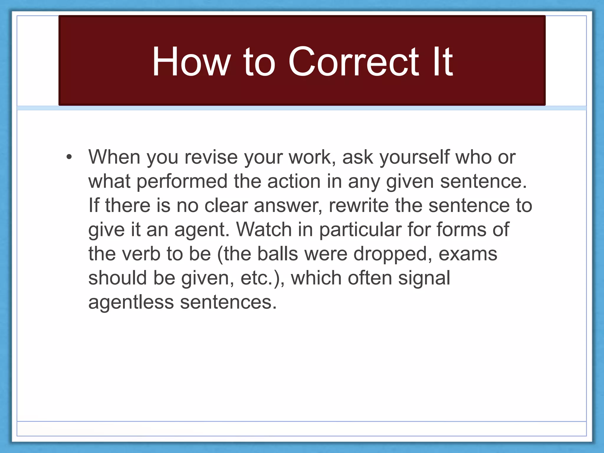 How to Correct It
• When you revise your work, ask yourself who or
what performed the action in any given sentence.
If there is no clear answer, rewrite the sentence to
give it an agent. Watch in particular for forms of
the verb to be (the balls were dropped, exams
should be given, etc.), which often signal
agentless sentences.
 