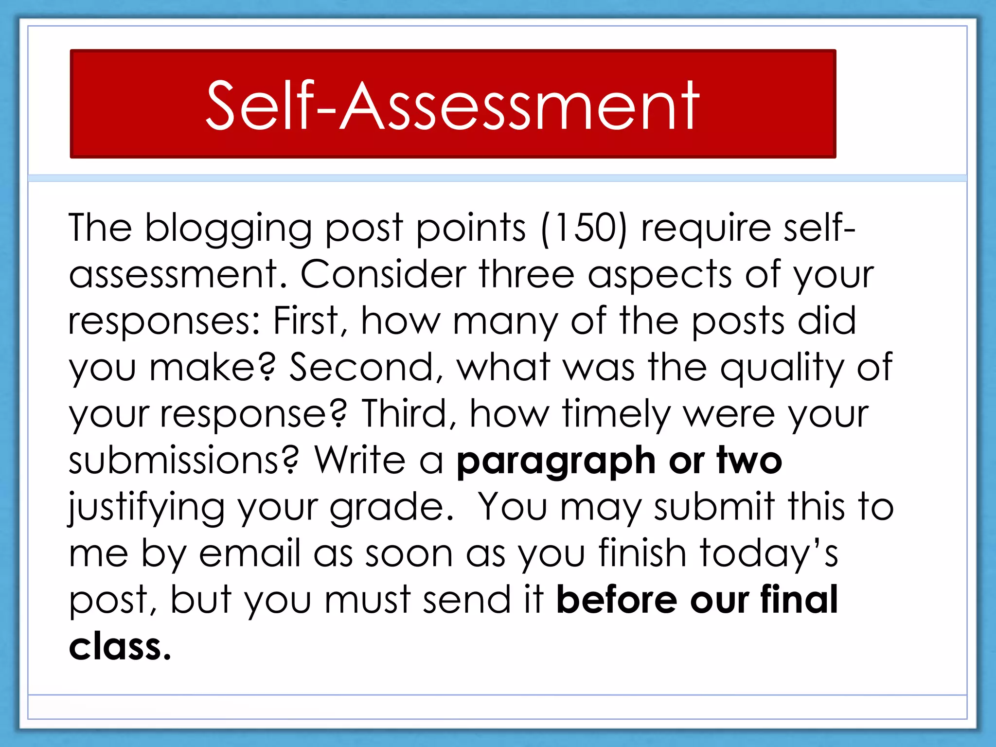 The blogging post points (150) require self-
assessment. Consider three aspects of your
responses: First, how many of the posts did
you make? Second, what was the quality of
your response? Third, how timely were your
submissions? Write a paragraph or two
justifying your grade. You may submit this to
me by email as soon as you finish today’s
post, but you must send it before our final
class.
Self-Assessment
 