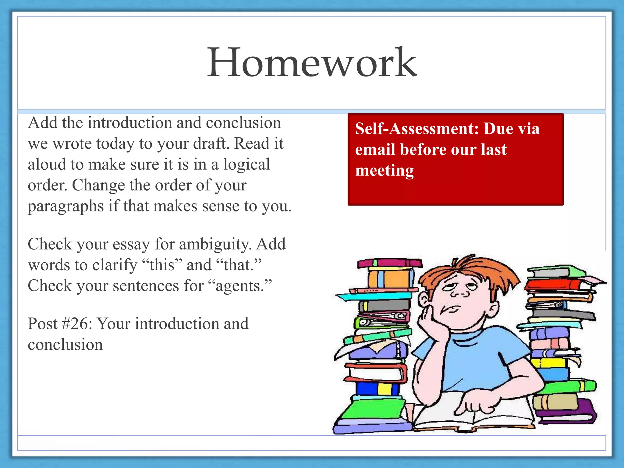 Homework
Add the introduction and conclusion
we wrote today to your draft. Read it
aloud to make sure it is in a logical
order. Change the order of your
paragraphs if that makes sense to you.
Check your essay for ambiguity. Add
words to clarify “this” and “that.”
Check your sentences for “agents.”
Post #26: Your introduction and
conclusion
Self-Assessment: Due via
email before our last
meeting
 