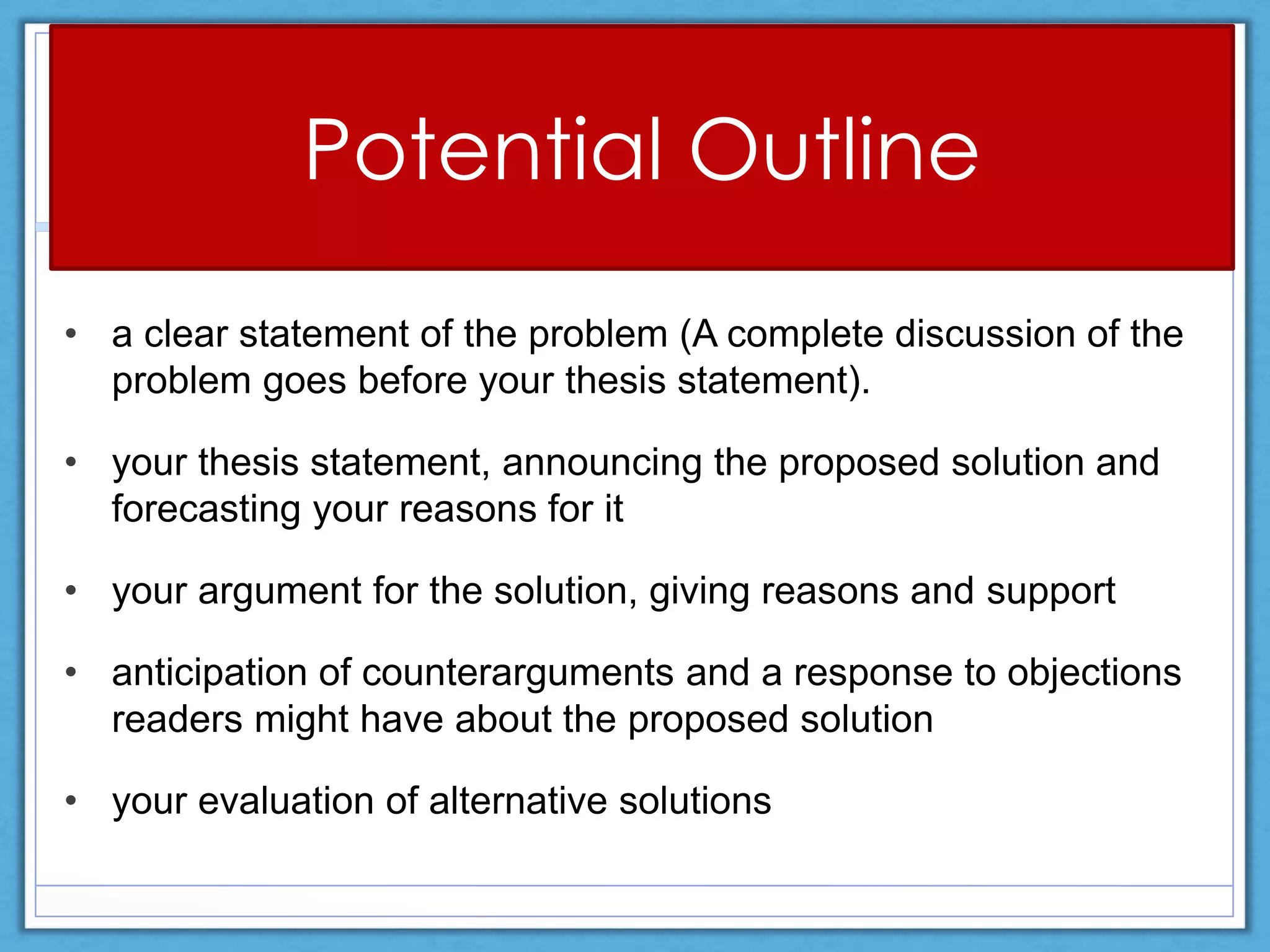 Potential Outline
• a clear statement of the problem (A complete discussion of the
problem goes before your thesis statement).
• your thesis statement, announcing the proposed solution and
forecasting your reasons for it
• your argument for the solution, giving reasons and support
• anticipation of counterarguments and a response to objections
readers might have about the proposed solution
• your evaluation of alternative solutions
 