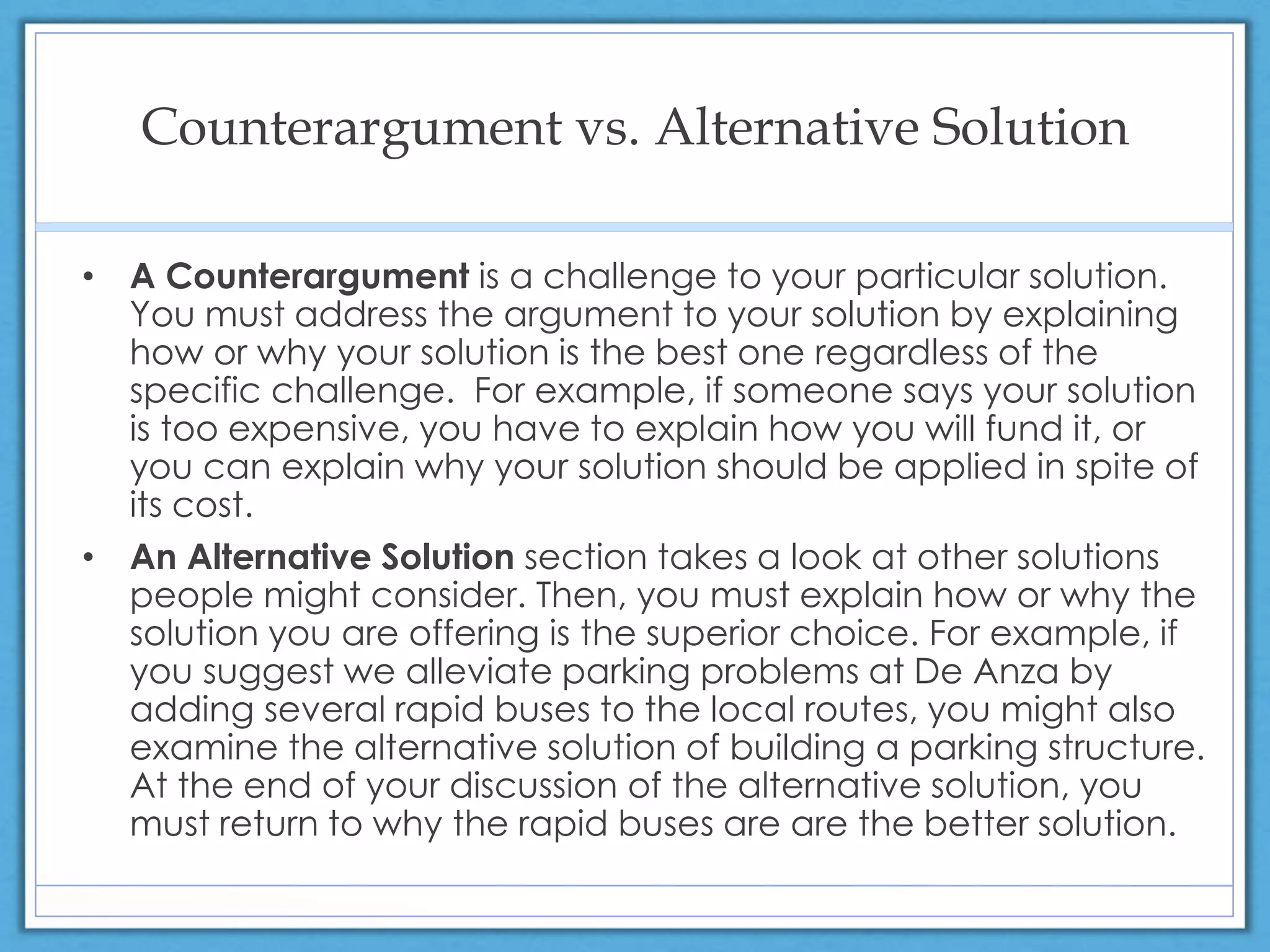 Counterargument vs. Alternative Solution
• A Counterargument is a challenge to your particular solution.
You must address the argument to your solution by explaining
how or why your solution is the best one regardless of the
specific challenge. For example, if someone says your solution
is too expensive, you have to explain how you will fund it, or
you can explain why your solution should be applied in spite of
its cost.
• An Alternative Solution section takes a look at other solutions
people might consider. Then, you must explain how or why the
solution you are offering is the superior choice. For example, if
you suggest we alleviate parking problems at De Anza by
adding several rapid buses to the local routes, you might also
examine the alternative solution of building a parking structure.
At the end of your discussion of the alternative solution, you
must return to why the rapid buses are are the better solution.
 