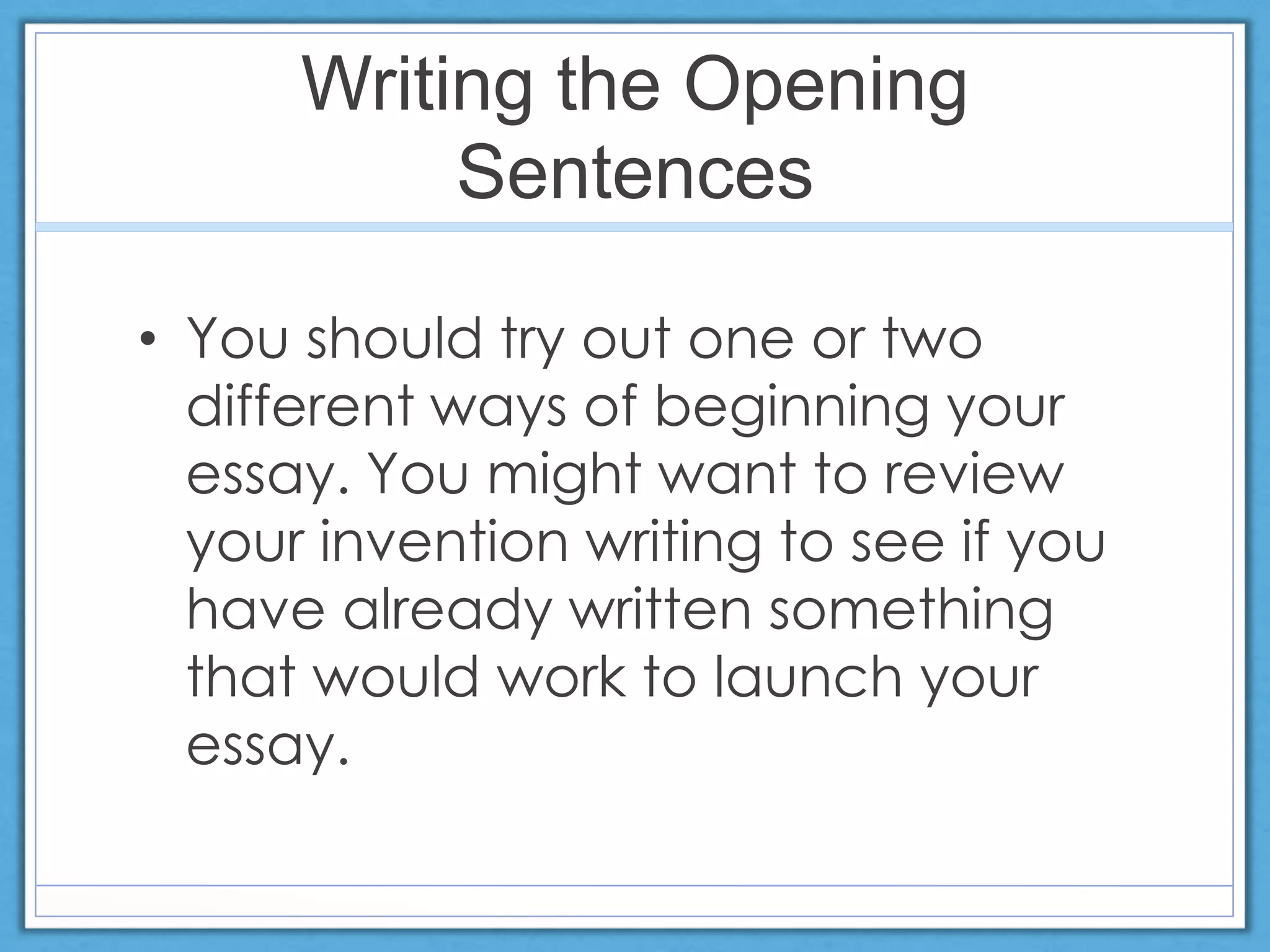 Writing the Opening
Sentences
• You should try out one or two
different ways of beginning your
essay. You might want to review
your invention writing to see if you
have already written something
that would work to launch your
essay.
 