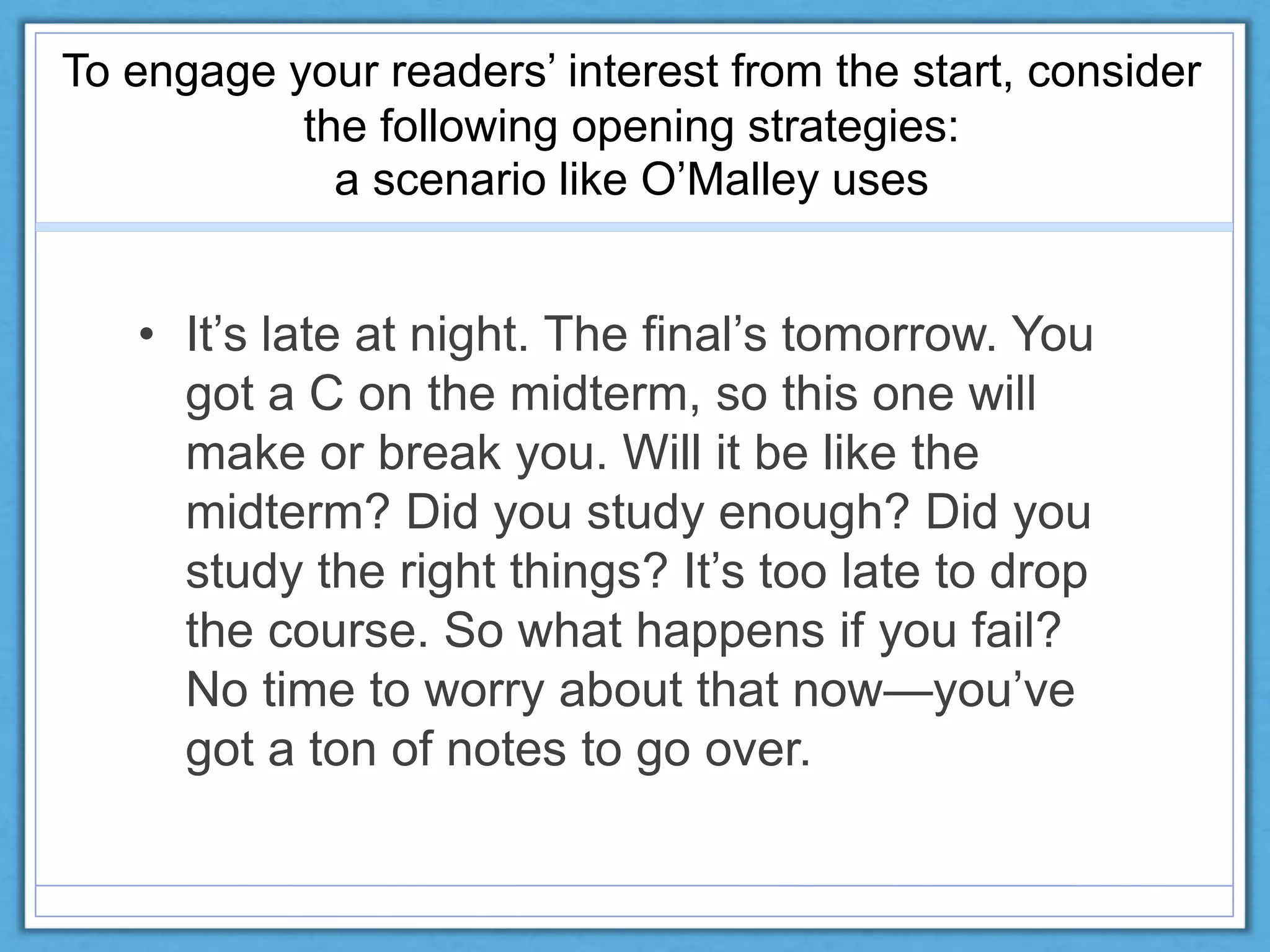 To engage your readers’ interest from the start, consider
the following opening strategies:
a scenario like O’Malley uses
• It’s late at night. The final’s tomorrow. You
got a C on the midterm, so this one will
make or break you. Will it be like the
midterm? Did you study enough? Did you
study the right things? It’s too late to drop
the course. So what happens if you fail?
No time to worry about that now—you’ve
got a ton of notes to go over.
 