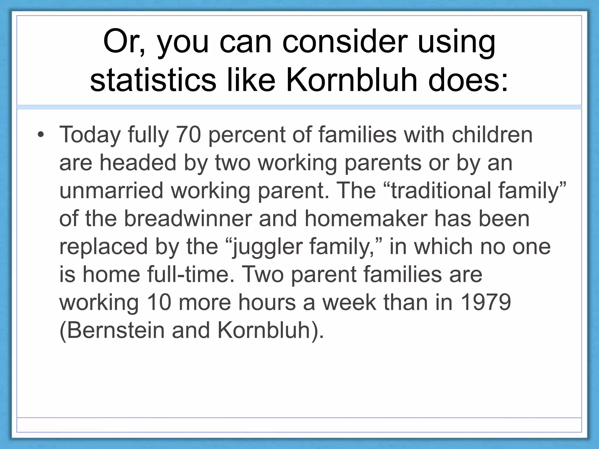 Or, you can consider using
statistics like Kornbluh does:
• Today fully 70 percent of families with children
are headed by two working parents or by an
unmarried working parent. The “traditional family”
of the breadwinner and homemaker has been
replaced by the “juggler family,” in which no one
is home full-time. Two parent families are
working 10 more hours a week than in 1979
(Bernstein and Kornbluh).
 