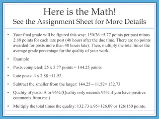 Here is the Math!
See the Assignment Sheet for More Details
• Your final grade will be figured this way: 150/26 =5.77 points per post minus
2.88 points for each late post (48 hours after the due time. There are no points
awarded for posts more than 48 hours late). Then, multiply the total times the
average grade percentage for the quality of your work.
• Example
• Posts completed: 25 x 5.77 points = 144.25 points
• Late posts: 4 x 2.88 =11.52
• Subtract the smaller from the larger: 144.25 – 11.52= 132.73
• Quality of posts: A or 95% (Quality only exceeds 95% if you have positive
comments from me.)
• Multiply the total times the quality: 132.73 x.95=126.09 or 126/150 points.
 