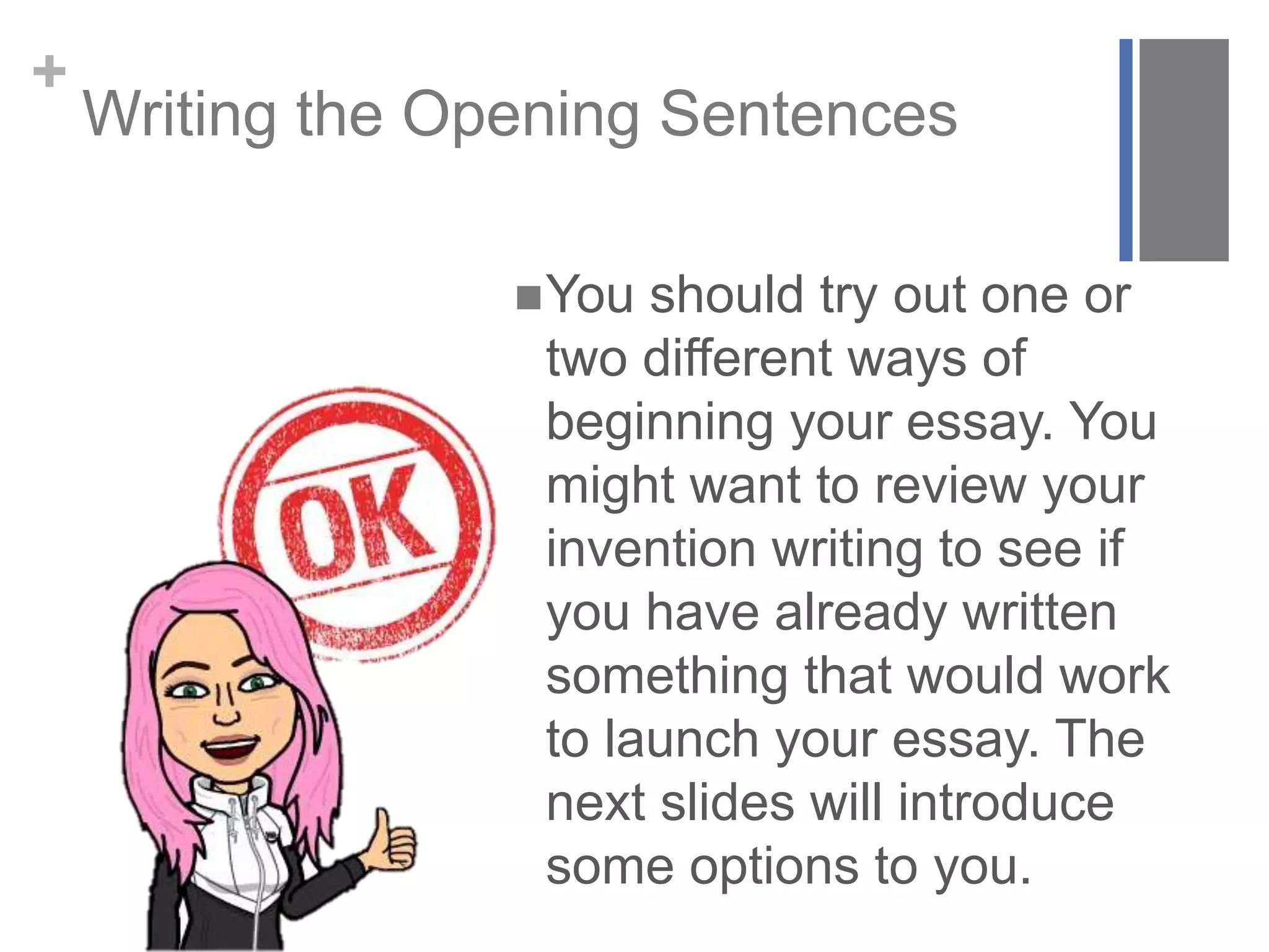 +
Writing the Opening Sentences
You should try out one or
two different ways of
beginning your essay. You
might want to review your
invention writing to see if
you have already written
something that would work
to launch your essay. The
next slides will introduce
some options to you.
 