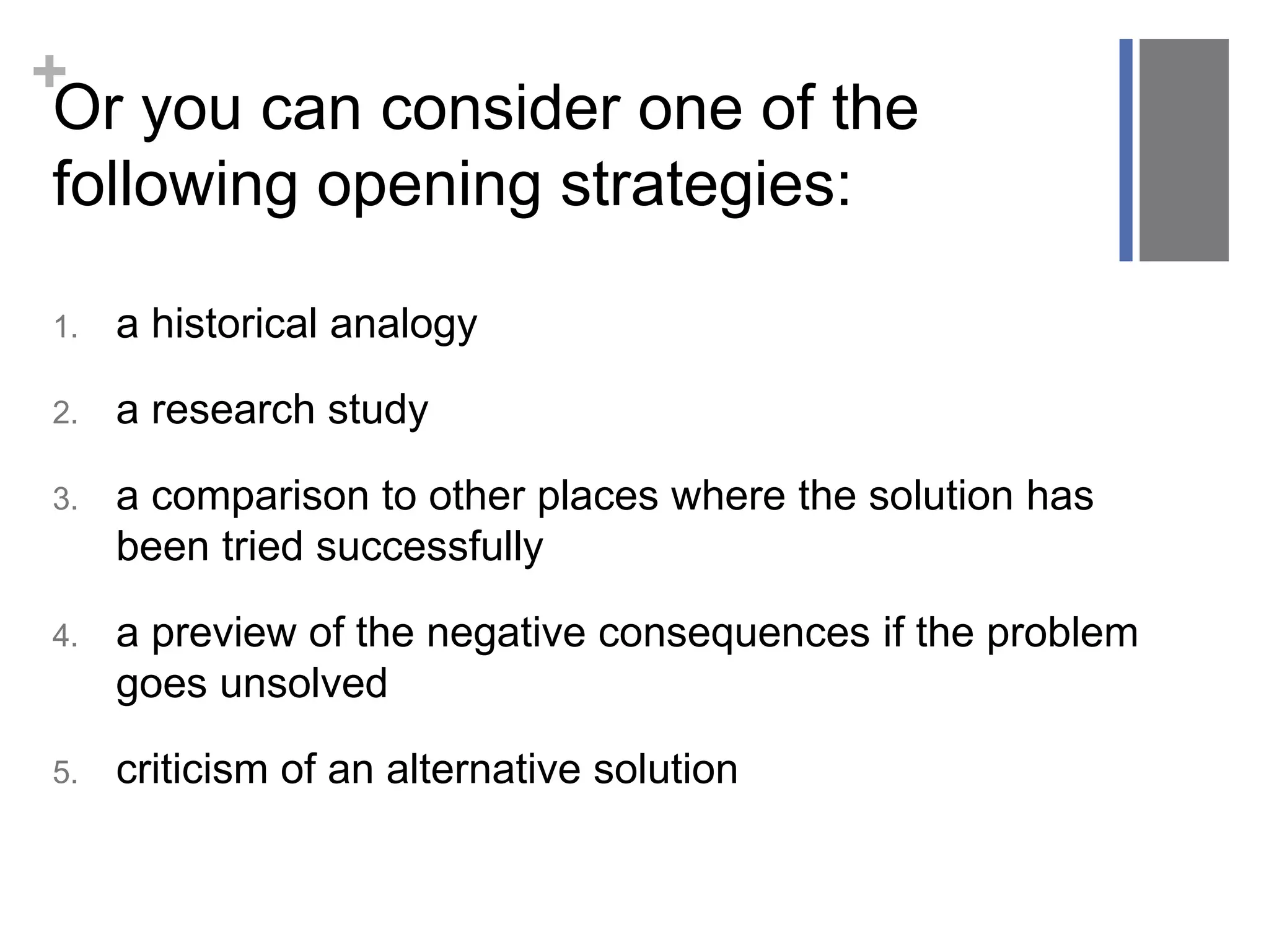 +
1. a historical analogy
2. a research study
3. a comparison to other places where the solution has
been tried successfully
4. a preview of the negative consequences if the problem
goes unsolved
5. criticism of an alternative solution
Or you can consider one of the
following opening strategies:
 