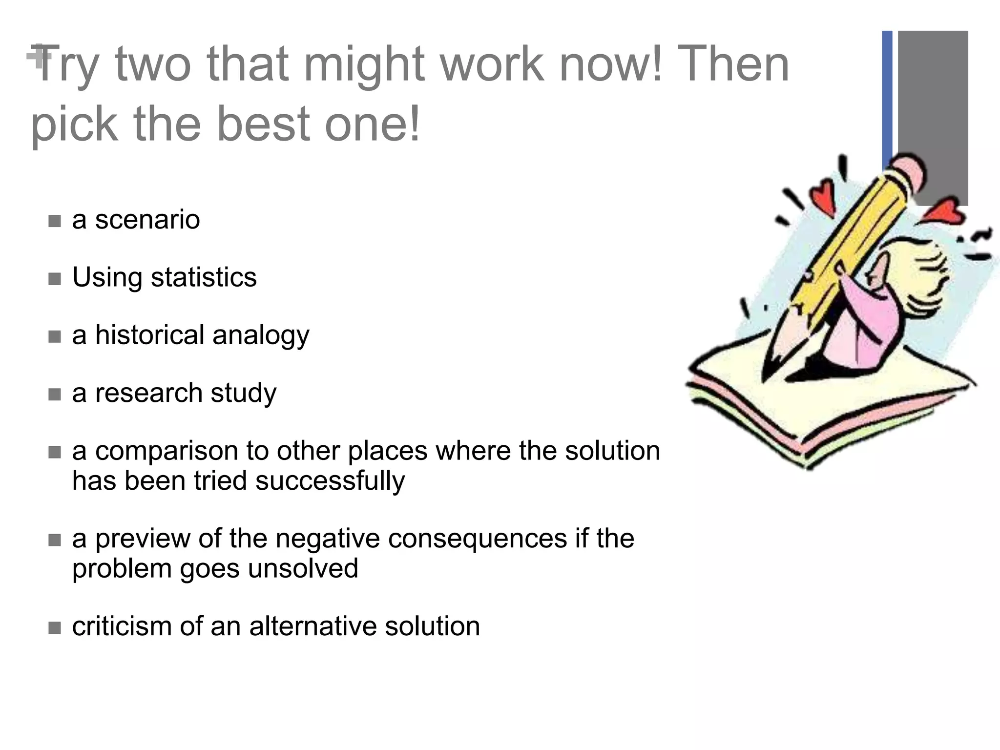 +Try two that might work now! Then
pick the best one!
 a scenario
 Using statistics
 a historical analogy
 a research study
 a comparison to other places where the solution
has been tried successfully
 a preview of the negative consequences if the
problem goes unsolved
 criticism of an alternative solution
 