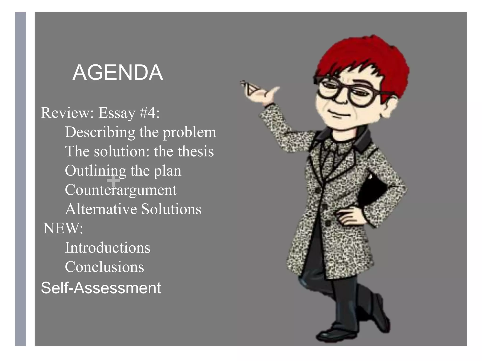 +
AGENDA
Review: Essay #4:
Describing the problem
The solution: the thesis
Outlining the plan
Counterargument
Alternative Solutions
NEW:
Introductions
Conclusions
Self-Assessment
 