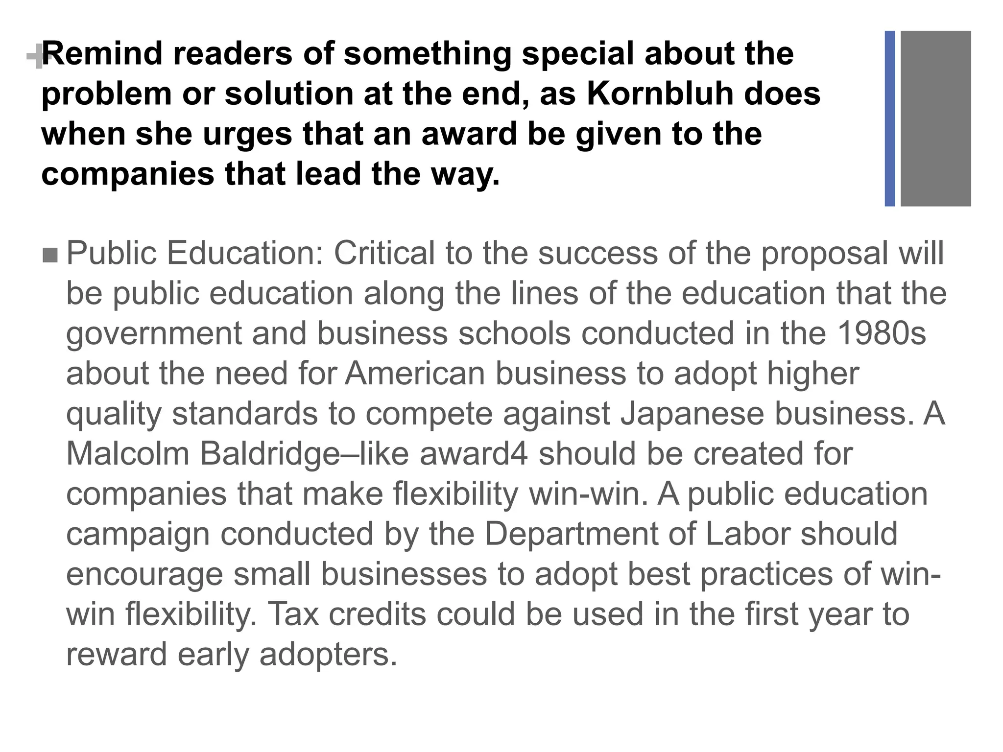+Remind readers of something special about the
problem or solution at the end, as Kornbluh does
when she urges that an award be given to the
companies that lead the way.
 Public Education: Critical to the success of the proposal will
be public education along the lines of the education that the
government and business schools conducted in the 1980s
about the need for American business to adopt higher
quality standards to compete against Japanese business. A
Malcolm Baldridge–like award4 should be created for
companies that make flexibility win-win. A public education
campaign conducted by the Department of Labor should
encourage small businesses to adopt best practices of win-
win flexibility. Tax credits could be used in the first year to
reward early adopters.
 