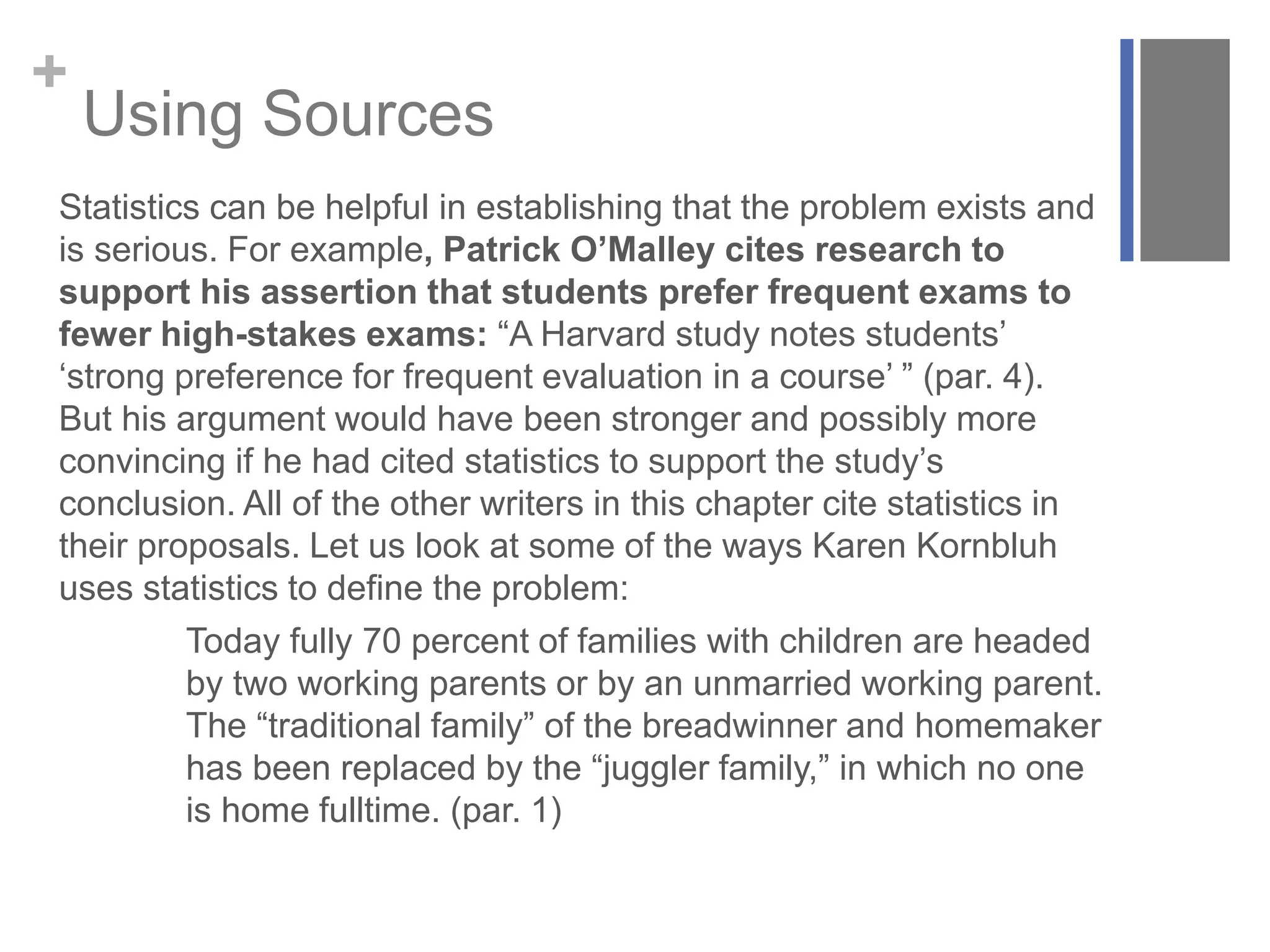 +
Using Sources
Statistics can be helpful in establishing that the problem exists and
is serious. For example, Patrick O’Malley cites research to
support his assertion that students prefer frequent exams to
fewer high-stakes exams: “A Harvard study notes students’
‘strong preference for frequent evaluation in a course’ ” (par. 4).
But his argument would have been stronger and possibly more
convincing if he had cited statistics to support the study’s
conclusion. All of the other writers in this chapter cite statistics in
their proposals. Let us look at some of the ways Karen Kornbluh
uses statistics to define the problem:
Today fully 70 percent of families with children are headed
by two working parents or by an unmarried working parent.
The “traditional family” of the breadwinner and homemaker
has been replaced by the “juggler family,” in which no one
is home fulltime. (par. 1)
 