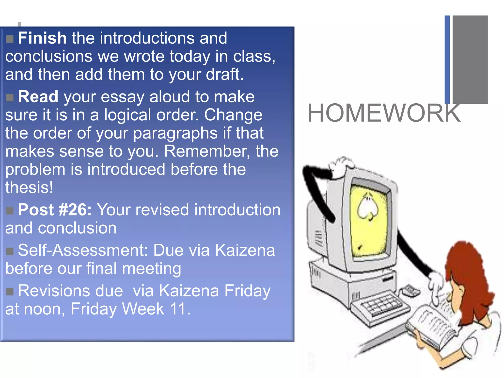 +
HOMEWORK
 Finish the introductions and
conclusions we wrote today in class,
and then add them to your draft.
 Read your essay aloud to make
sure it is in a logical order. Change
the order of your paragraphs if that
makes sense to you. Remember, the
problem is introduced before the
thesis!
 Post #26: Your revised introduction
and conclusion
 Self-Assessment: Due via Kaizena
before our final meeting
 Revisions due via Kaizena Friday
at noon, Friday Week 11.
 