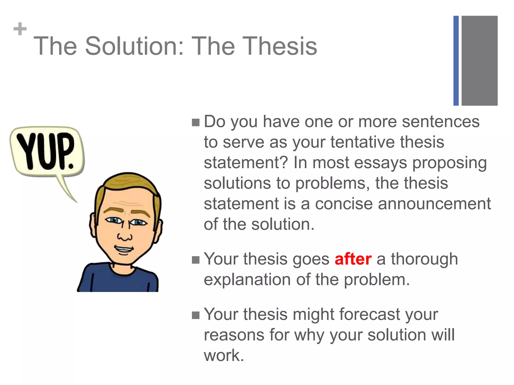 +
The Solution: The Thesis
 Do you have one or more sentences
to serve as your tentative thesis
statement? In most essays proposing
solutions to problems, the thesis
statement is a concise announcement
of the solution.
 Your thesis goes after a thorough
explanation of the problem.
 Your thesis might forecast your
reasons for why your solution will
work.
 