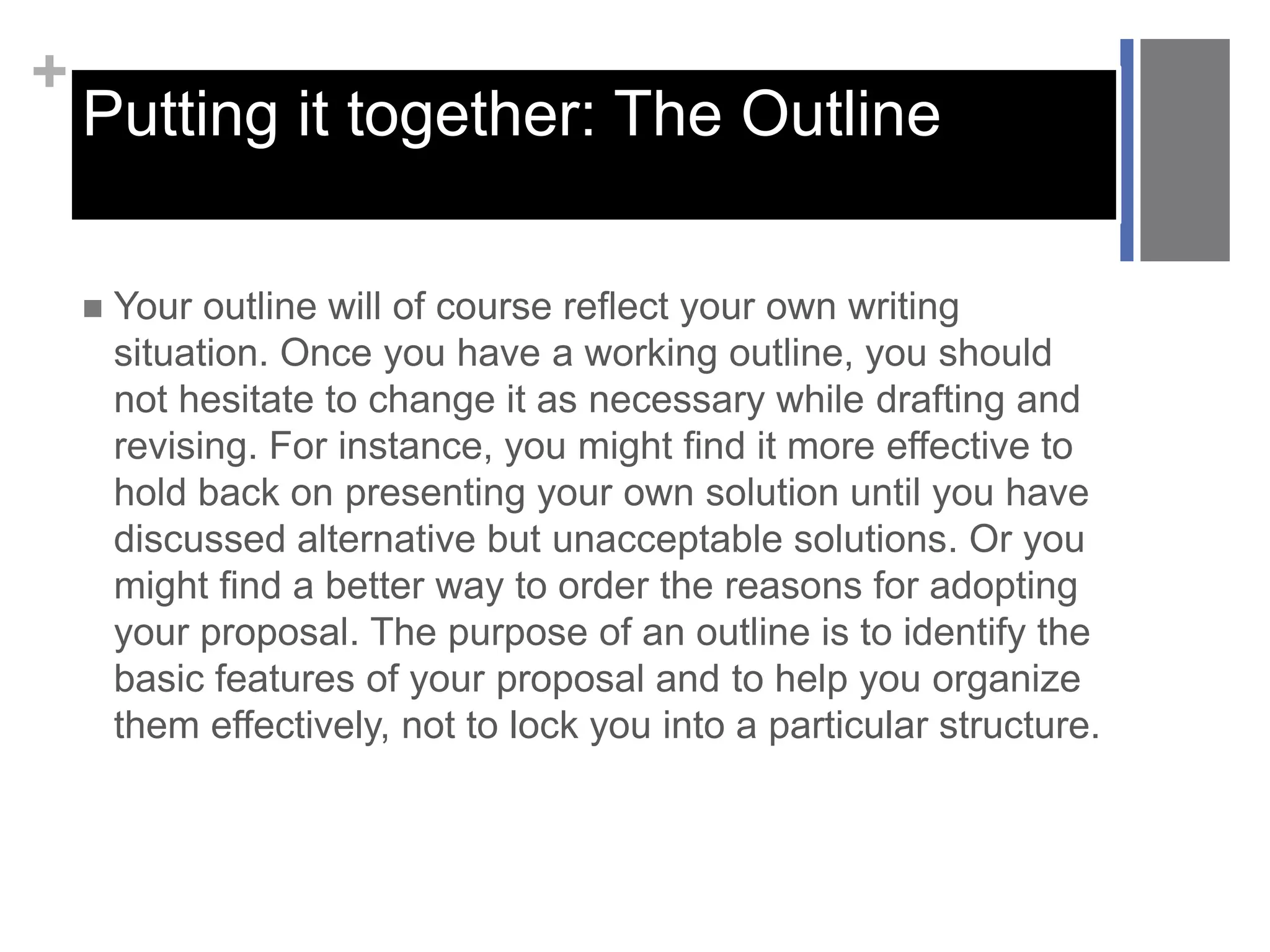 +
Putting it together: The Outline
 Your outline will of course reflect your own writing
situation. Once you have a working outline, you should
not hesitate to change it as necessary while drafting and
revising. For instance, you might find it more effective to
hold back on presenting your own solution until you have
discussed alternative but unacceptable solutions. Or you
might find a better way to order the reasons for adopting
your proposal. The purpose of an outline is to identify the
basic features of your proposal and to help you organize
them effectively, not to lock you into a particular structure.
 