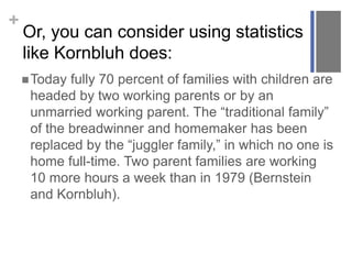 +
Or, you can consider using statistics
like Kornbluh does:
Today fully 70 percent of families with children are
headed by two working parents or by an
unmarried working parent. The “traditional family”
of the breadwinner and homemaker has been
replaced by the “juggler family,” in which no one is
home full-time. Two parent families are working
10 more hours a week than in 1979 (Bernstein
and Kornbluh).
 