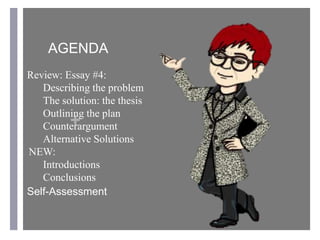 +
AGENDA
Review: Essay #4:
Describing the problem
The solution: the thesis
Outlining the plan
Counterargument
Alternative Solutions
NEW:
Introductions
Conclusions
Self-Assessment
 
