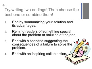 +
Try writing two endings! Then choose the
best one or combine them!
1. End by summarizing your solution and
its advantages.
2. Remind readers of something special
about the problem or solution at the end
3. End with a scenario suggesting the
consequences of a failure to solve the
problem.
4. End with an inspiring call to action.
 