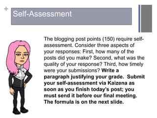 +
The blogging post points (150) require self-
assessment. Consider three aspects of
your responses: First, how many of the
posts did you make? Second, what was the
quality of your response? Third, how timely
were your submissions? Write a
paragraph justifying your grade. Submit
your self-assessment via Kaizena as
soon as you finish today’s post; you
must send it before our final meeting.
The formula is on the next slide.
Self-Assessment
 