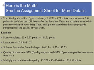 +Here is the Math!
See the Assignment Sheet for More Details
 Your final grade will be figured this way: 150/26 =5.77 points per post minus 2.88
points for each late post (48 hours after the due time. There are no points awarded for
posts more than 48 hours late). Then, multiply the total times the average grade
percentage for the quality of your work.
Example
 Posts completed: 25 x 5.77 points = 144.25 points
 Late posts: 4 x 2.88 =11.52
 Subtract the smaller from the larger: 144.25 – 11.52= 132.73
 Quality of posts: A or 95% (Quality only exceeds 95% if you have positive comments
from me.)
 Multiply the total times the quality: 132.73 x.95=126.09 or 126/150 points.
 