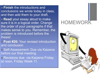 +
HOMEWORK
 Finish the introductions and
conclusions we wrote today in class,
and then add them to your draft.
 Read your essay aloud to make
sure it is in a logical order. Change
the order of your paragraphs if that
makes sense to you. Remember, the
problem is introduced before the
thesis!
 Post #26: Your revised introduction
and conclusion
 Self-Assessment: Due via Kaizena
before our final meeting
 Revisions due via Kaizena Friday
at noon, Friday Week 11.
 