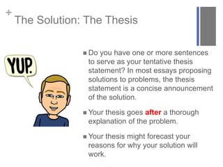 +
The Solution: The Thesis
 Do you have one or more sentences
to serve as your tentative thesis
statement? In most essays proposing
solutions to problems, the thesis
statement is a concise announcement
of the solution.
 Your thesis goes after a thorough
explanation of the problem.
 Your thesis might forecast your
reasons for why your solution will
work.
 