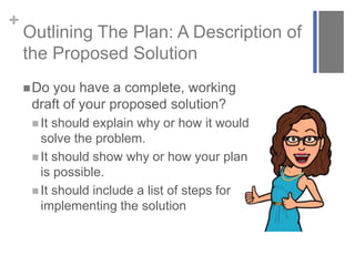 +
Outlining The Plan: A Description of
the Proposed Solution
Do you have a complete, working
draft of your proposed solution?
 It should explain why or how it would
solve the problem.
 It should show why or how your plan
is possible.
 It should include a list of steps for
implementing the solution
 
