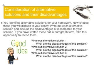 +
Consideration of alternative
solutions and their disadvantages
 You identified alternative solutions for your homework. Now choose
those you will discuss in your essay. Write out each alternative
solution and discuss the disadvantages of it compared to your
solution. If you have written these out in paragraph form, take this
opportunity to revise them.
Write out alternative solution 1
What are the disadvantages of this solution?
Write out alternative solution 2
What are the disadvantages of this solution?
Write out alternative solution 3
What are the disadvantages of this solution?
 