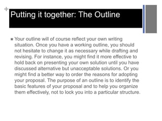 +
Putting it together: The Outline
 Your outline will of course reflect your own writing
situation. Once you have a working outline, you should
not hesitate to change it as necessary while drafting and
revising. For instance, you might find it more effective to
hold back on presenting your own solution until you have
discussed alternative but unacceptable solutions. Or you
might find a better way to order the reasons for adopting
your proposal. The purpose of an outline is to identify the
basic features of your proposal and to help you organize
them effectively, not to lock you into a particular structure.
 