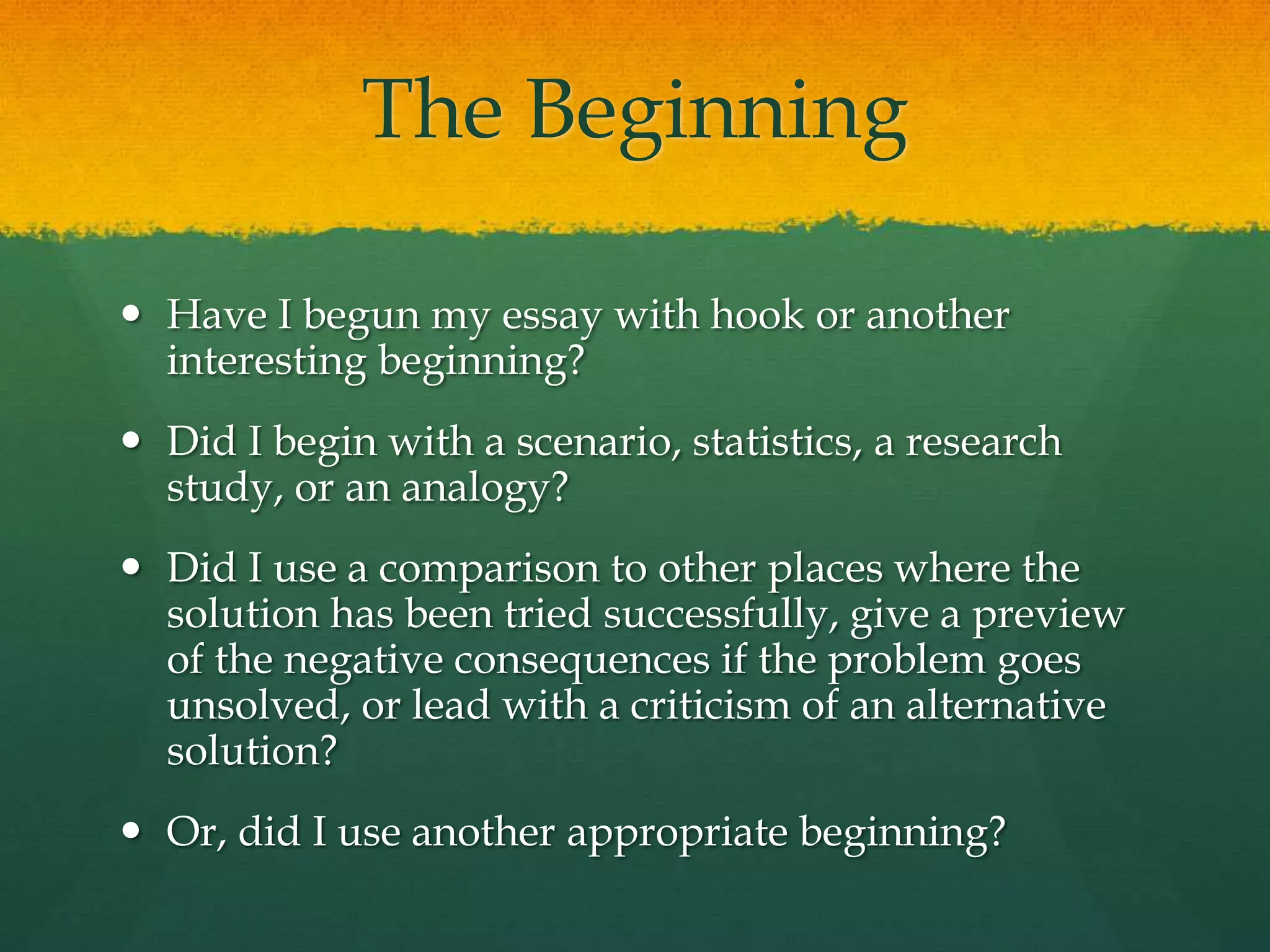The Beginning
 Have I begun my essay with hook or another
interesting beginning?
 Did I begin with a scenario, statistics, a research
study, or an analogy?
 Did I use a comparison to other places where the
solution has been tried successfully, give a preview
of the negative consequences if the problem goes
unsolved, or lead with a criticism of an alternative
solution?
 Or, did I use another appropriate beginning?
 