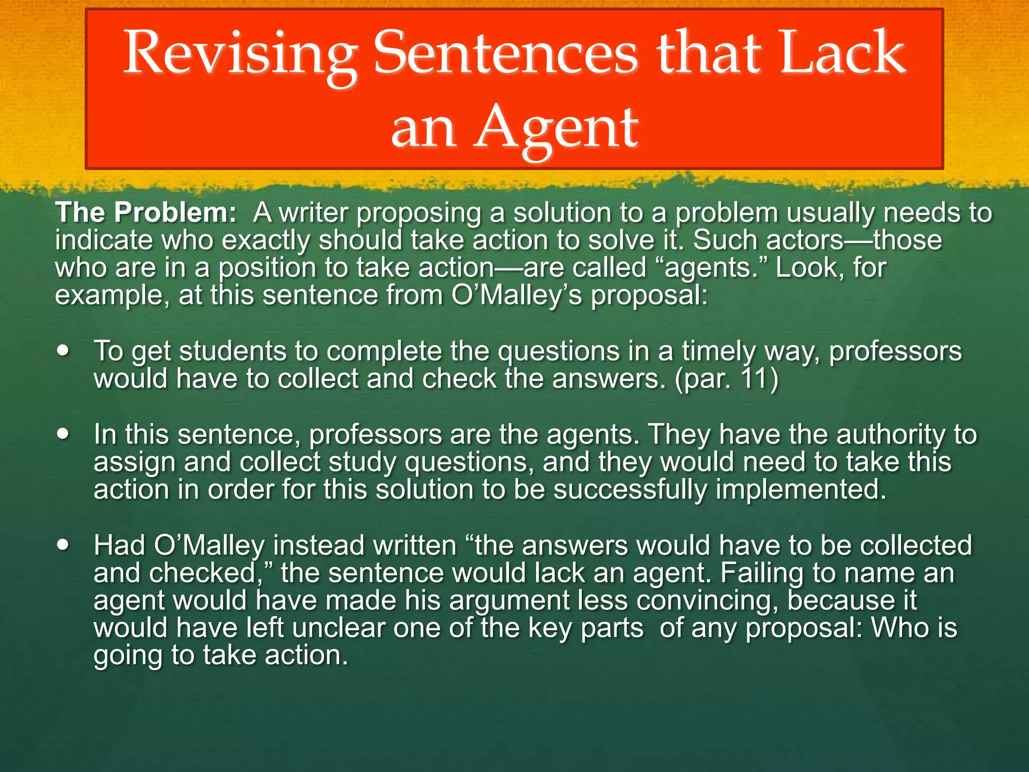 Revising Sentences that Lack
an Agent
The Problem: A writer proposing a solution to a problem usually needs to
indicate who exactly should take action to solve it. Such actors—those
who are in a position to take action—are called “agents.” Look, for
example, at this sentence from O’Malley’s proposal:
 To get students to complete the questions in a timely way, professors
would have to collect and check the answers. (par. 11)
 In this sentence, professors are the agents. They have the authority to
assign and collect study questions, and they would need to take this
action in order for this solution to be successfully implemented.
 Had O’Malley instead written “the answers would have to be collected
and checked,” the sentence would lack an agent. Failing to name an
agent would have made his argument less convincing, because it
would have left unclear one of the key parts of any proposal: Who is
going to take action.
 