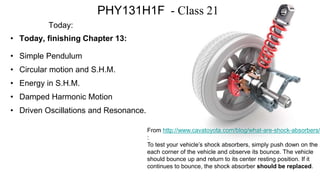 PHY131H1F - Class 21
Today:
• Today, finishing Chapter 13:
• Simple Pendulum
• Circular motion and S.H.M.
• Energy in S.H.M.
• Damped Harmonic Motion
• Driven Oscillations and Resonance.
From http://www.cavatoyota.com/blog/what-are-shock-absorbers/
:
To test your vehicle’s shock absorbers, simply push down on the
each corner of the vehicle and observe its bounce. The vehicle
should bounce up and return to its center resting position. If it
continues to bounce, the shock absorber should be replaced.
 