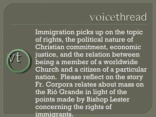 Immigration picks up on the topic of rights, the political nature of Christian commitment, economic justice, and the relation between being a member of a worldwide Church and a citizen of a particular nation.  Please reflect on the story Fr. Corpora relates about mass on the Rió Grande in light of the points made by Bishop Lester concerning the rights of immigrants. vt 