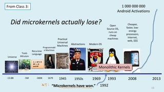 Did microkernels actually lose?
13
2008 2013
1 000 000 000
Android Activations
-13.8B
Universe
Tools
Altruism
-5M 1679
Programmabl
e Machines
S ::= NP V O
NP ::= N
and NP
Recursive
Language
-300K 1945
Practical
Universal
Machines
1950s
Abstractions
1969
Modern OS
1993
Open
Source OS,
runs on
cheap
machines
Cheaper,
faster, low-
energy
processors,
Internet,
web, $$$
From Class 3:
Monolithic Kernels
“Microkernels have won.” 1992
 