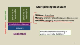 52
KernelModeUserMode
Exokernel
Hardware
Really Minimal Kernel
Application2
(+libraries)
Application1
(+libraries)
Multiplexing Resources
CPU Core: time share
Memory: share by allocating pages to processes
Persistent Storage (Disk): divide into blocks
How should exokernel decide if a
process can read a disk block?
 