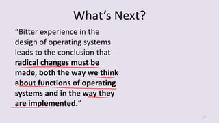 What’s Next?
57
“Bitter experience in the
design of operating systems
leads to the conclusion that
radical changes must be
made, both the way we think
about functions of operating
systems and in the way they
are implemented.”
 