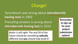 Charge!
Tanenbaum was wrong about microkernels
having won in 1992
Prevailing wisdom is wrong about
microkernels having lost in 2014
60
Butler is still right: The real OS of the
future should be something radically
different and you should help build it!
Remember
to sign up
for your
project
submission
option!
 