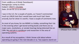 From: ast@cs.vu.nl (Andy Tanenbaum)
Newsgroups: comp.os.minix
Subject: LINUX is obsolete
Date: 29 Jan 92 12:12:50 GMT
I was in the U.S. for a couple of weeks, so I haven't commented
much on LINUX (not that I would have said much had I been
around), but for what it is worth, I have a couple of comments now.
As most of you know, for me MINIX is a hobby, something that I do
in the evening when I get bored writing books and there are no
major wars, revolutions, or senate hearings being televised live on
CNN. My real job is a professor and researcher in the area of
operating systems.
As a result of my occupation, I think I know a bit about where
operating are going in the next decade or so. Two aspects stand out:
6
(Picture from 1998)
 