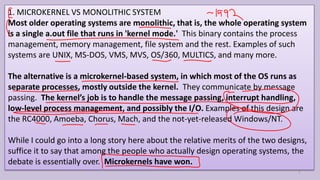 1. MICROKERNEL VS MONOLITHIC SYSTEM
Most older operating systems are monolithic, that is, the whole operating system
is a single a.out file that runs in 'kernel mode.' This binary contains the process
management, memory management, file system and the rest. Examples of such
systems are UNIX, MS-DOS, VMS, MVS, OS/360, MULTICS, and many more.
The alternative is a microkernel-based system, in which most of the OS runs as
separate processes, mostly outside the kernel. They communicate by message
passing. The kernel’s job is to handle the message passing, interrupt handling,
low-level process management, and possibly the I/O. Examples of this design are
the RC4000, Amoeba, Chorus, Mach, and the not-yet-released Windows/NT.
While I could go into a long story here about the relative merits of the two designs,
suffice it to say that among the people who actually design operating systems, the
debate is essentially over. Microkernels have won.
7
 