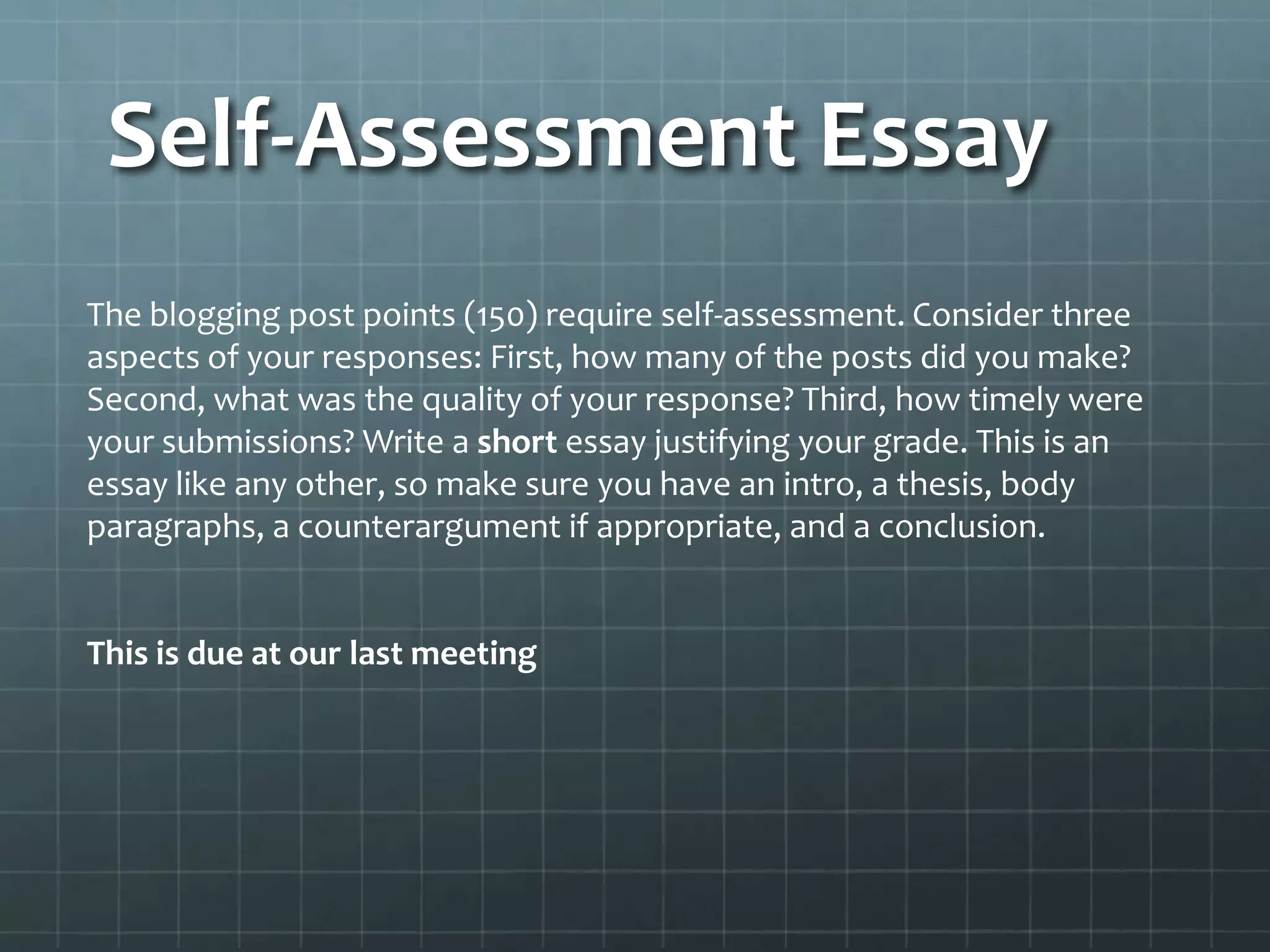 Self-Assessment Essay
The blogging post points (150) require self-assessment. Consider three
aspects of your responses: First, how many of the posts did you make?
Second, what was the quality of your response? Third, how timely were
your submissions? Write a short essay justifying your grade. This is an
essay like any other, so make sure you have an intro, a thesis, body
paragraphs, a counterargument if appropriate, and a conclusion.
This is due at our last meeting