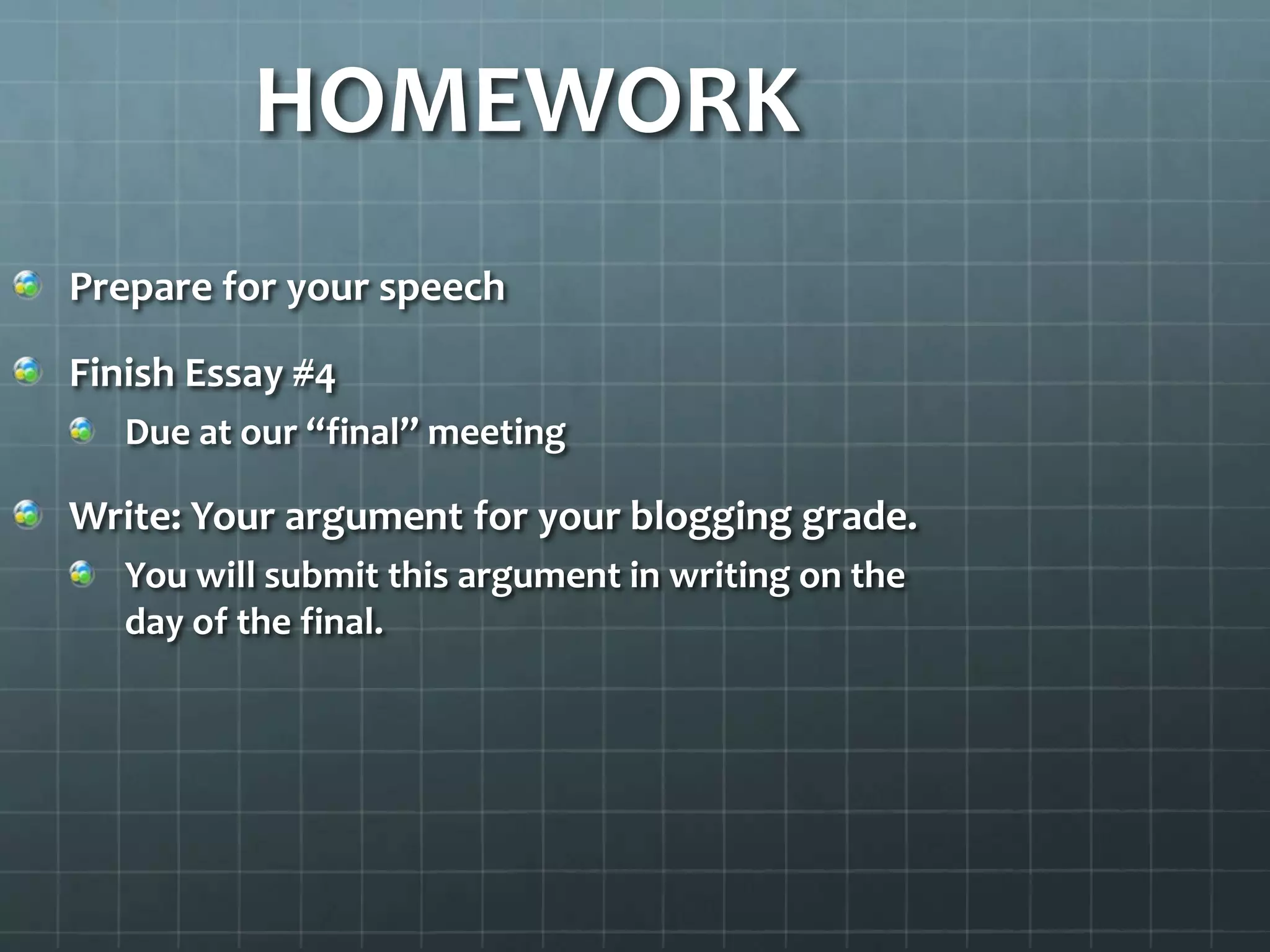 HOMEWORK
Prepare for your speech
Finish Essay #4
Due at our “final” meeting
Write: Your argument for your blogging grade.
You will submit this argument in writing on the
day of the final.