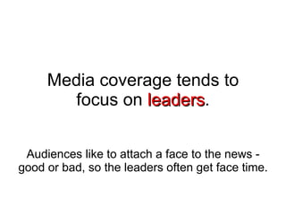 Media coverage tends to focus on  leaders . Audiences like to attach a face to the news - good or bad, so the leaders often get face time. 