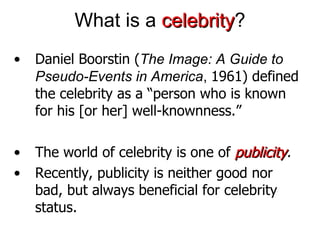 What is a  celebrity ? • Daniel Boorstin ( The Image: A Guide to Pseudo-Events in America ,  1961) defined the celebrity as a “ person who is known for his [or her] well-knownness .” •  The world of celebrity is one of  publicity . • Recently, publicity is neither good nor bad, but always beneficial for celebrity status. 