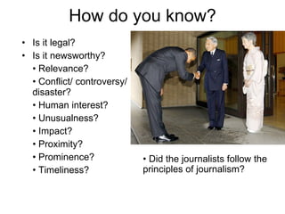 How do you know? Is it legal? Is it newsworthy? •  Relevance? •  Conflict/ controversy/ disaster? •  Human interest? •  Unusualness?  •  Impact? •  Proximity?  •  Prominence? •  Timeliness? •  Did the journalists follow the principles of journalism? 