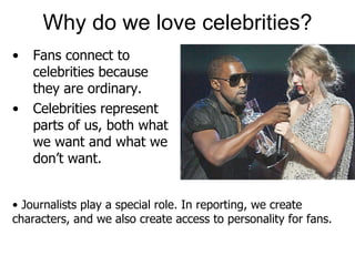Why do we love celebrities? • Fans connect to celebrities because they are ordinary. •  Celebrities represent parts of us, both what we want and what we don’t want. •  Journalists play a special role. In reporting, we create characters, and we also create access to personality for fans. 