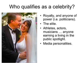 Who qualifies as a celebrity? Royalty, and anyone of power (i.e. politicians). The elite. Athletes, actors, musicians … anyone earning a living in the public spotlight. Media personalities. 